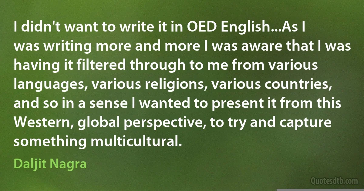 I didn't want to write it in OED English...As I was writing more and more I was aware that I was having it filtered through to me from various languages, various religions, various countries, and so in a sense I wanted to present it from this Western, global perspective, to try and capture something multicultural. (Daljit Nagra)