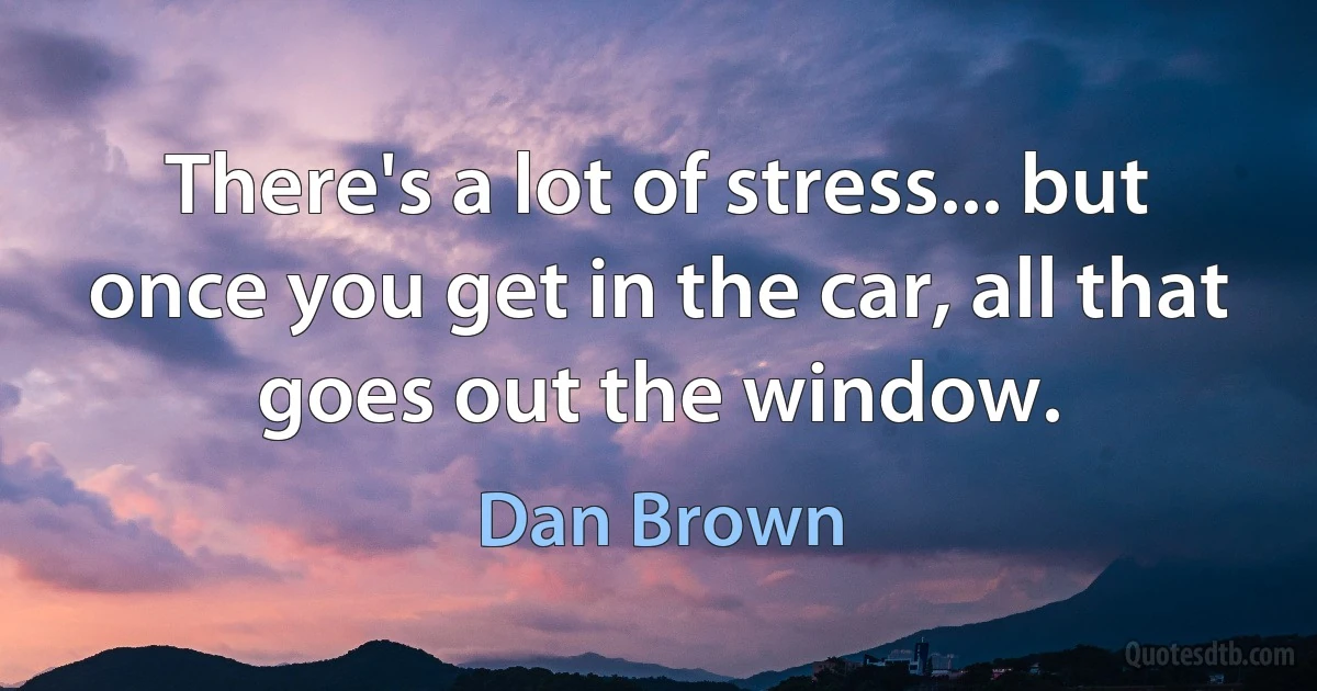 There's a lot of stress... but once you get in the car, all that goes out the window. (Dan Brown)