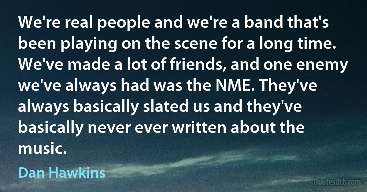 We're real people and we're a band that's been playing on the scene for a long time. We've made a lot of friends, and one enemy we've always had was the NME. They've always basically slated us and they've basically never ever written about the music. (Dan Hawkins)