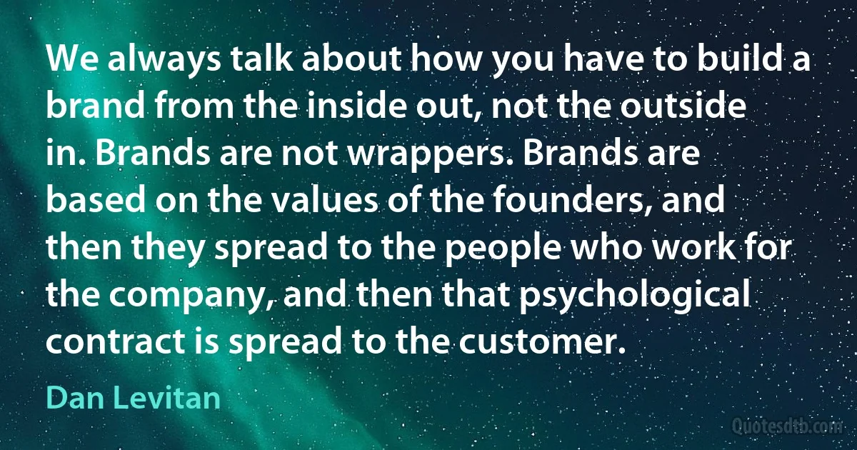 We always talk about how you have to build a brand from the inside out, not the outside in. Brands are not wrappers. Brands are based on the values of the founders, and then they spread to the people who work for the company, and then that psychological contract is spread to the customer. (Dan Levitan)