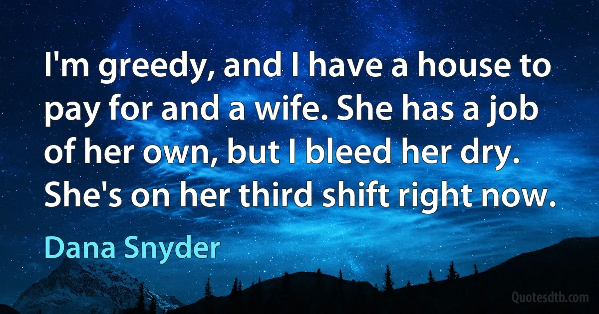 I'm greedy, and I have a house to pay for and a wife. She has a job of her own, but I bleed her dry. She's on her third shift right now. (Dana Snyder)