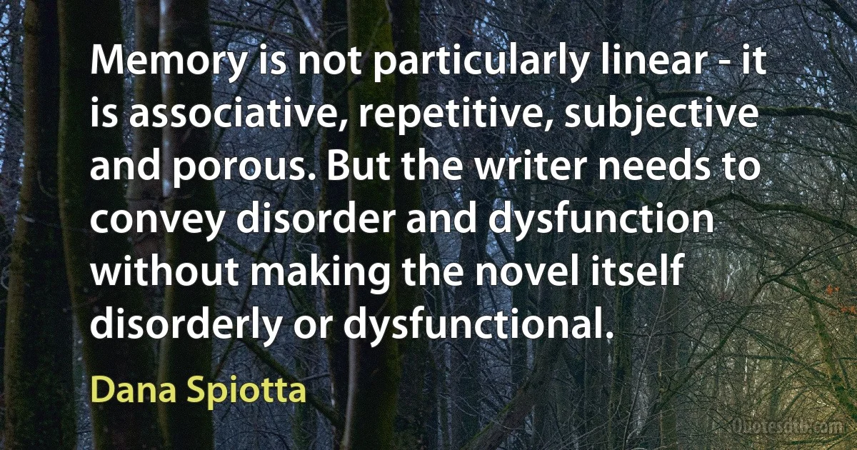 Memory is not particularly linear - it is associative, repetitive, subjective and porous. But the writer needs to convey disorder and dysfunction without making the novel itself disorderly or dysfunctional. (Dana Spiotta)