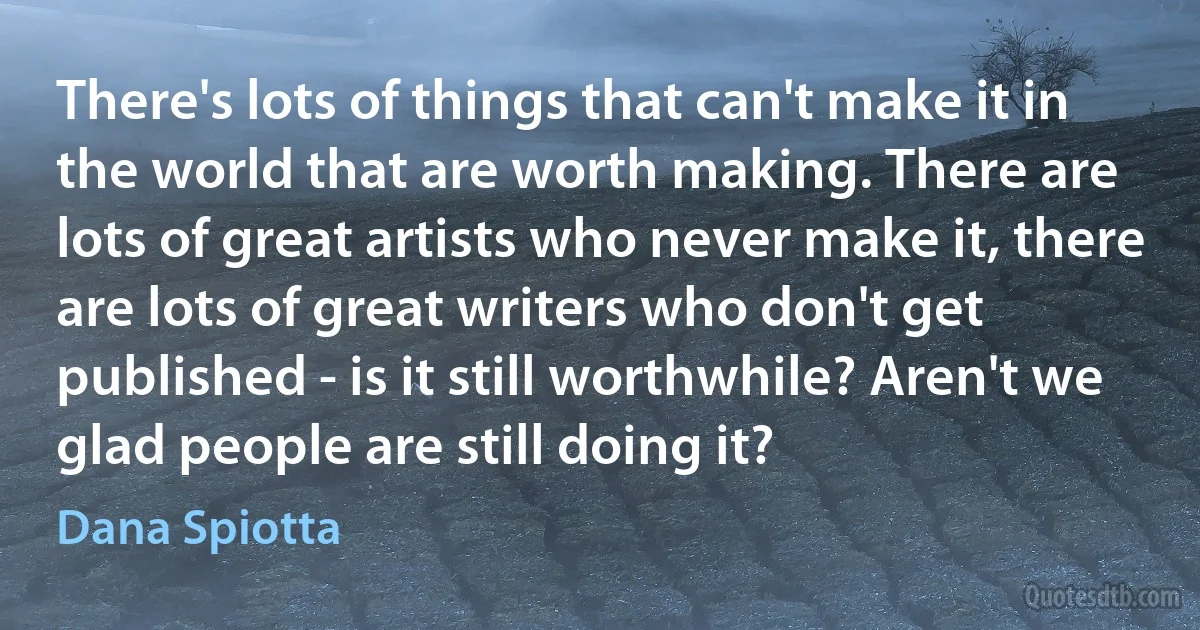 There's lots of things that can't make it in the world that are worth making. There are lots of great artists who never make it, there are lots of great writers who don't get published - is it still worthwhile? Aren't we glad people are still doing it? (Dana Spiotta)