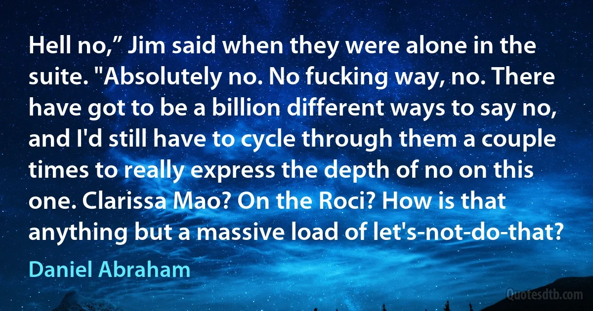 Hell no,” Jim said when they were alone in the suite. "Absolutely no. No fucking way, no. There have got to be a billion different ways to say no, and I'd still have to cycle through them a couple times to really express the depth of no on this one. Clarissa Mao? On the Roci? How is that anything but a massive load of let's-not-do-that? (Daniel Abraham)