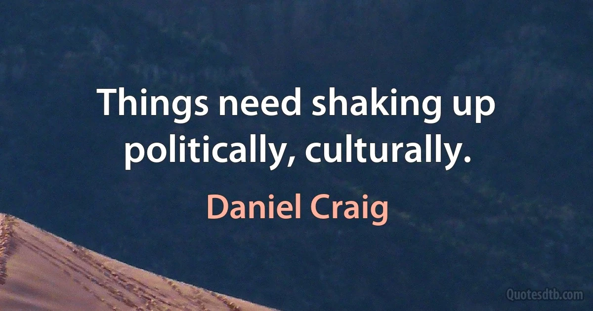 Things need shaking up politically, culturally. (Daniel Craig)