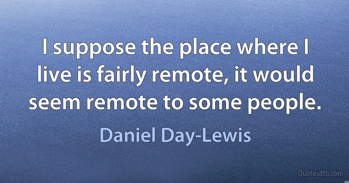 I suppose the place where I live is fairly remote, it would seem remote to some people. (Daniel Day-Lewis)