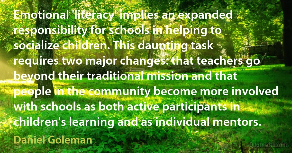 Emotional 'literacy' implies an expanded responsibility for schools in helping to socialize children. This daunting task requires two major changes: that teachers go beyond their traditional mission and that people in the community become more involved with schools as both active participants in children's learning and as individual mentors. (Daniel Goleman)