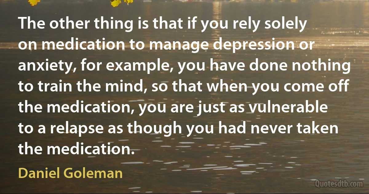 The other thing is that if you rely solely on medication to manage depression or anxiety, for example, you have done nothing to train the mind, so that when you come off the medication, you are just as vulnerable to a relapse as though you had never taken the medication. (Daniel Goleman)