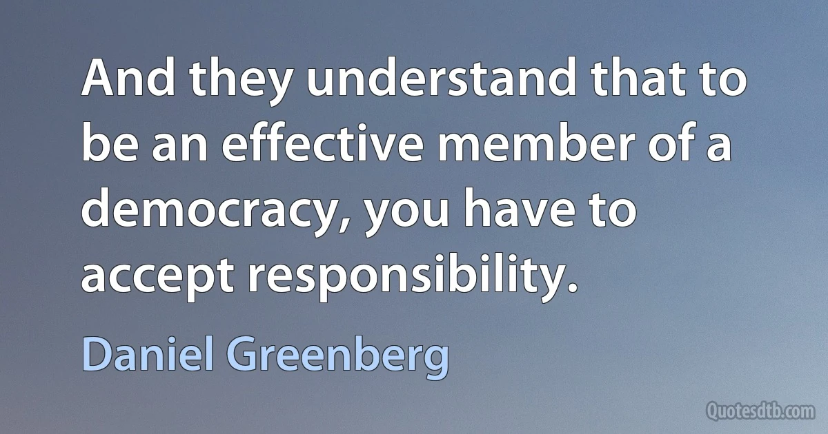 And they understand that to be an effective member of a democracy, you have to accept responsibility. (Daniel Greenberg)