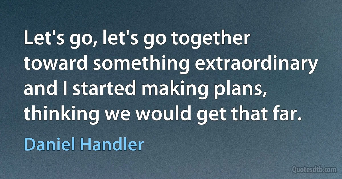 Let's go, let's go together toward something extraordinary and I started making plans, thinking we would get that far. (Daniel Handler)