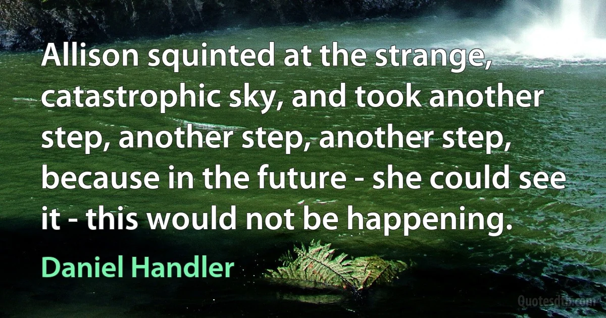 Allison squinted at the strange, catastrophic sky, and took another step, another step, another step, because in the future - she could see it - this would not be happening. (Daniel Handler)