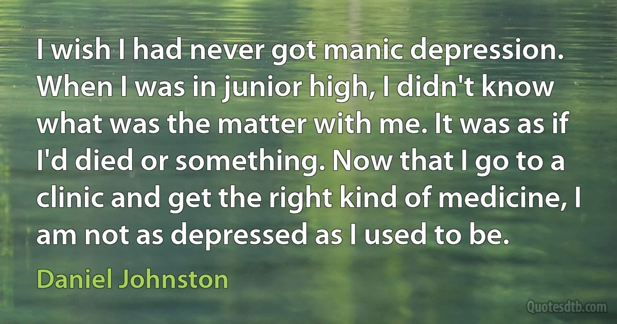 I wish I had never got manic depression. When I was in junior high, I didn't know what was the matter with me. It was as if I'd died or something. Now that I go to a clinic and get the right kind of medicine, I am not as depressed as I used to be. (Daniel Johnston)