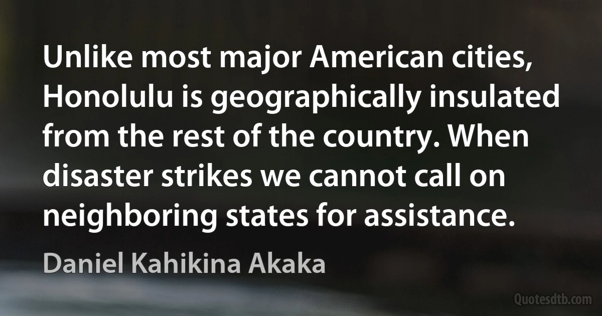 Unlike most major American cities, Honolulu is geographically insulated from the rest of the country. When disaster strikes we cannot call on neighboring states for assistance. (Daniel Kahikina Akaka)