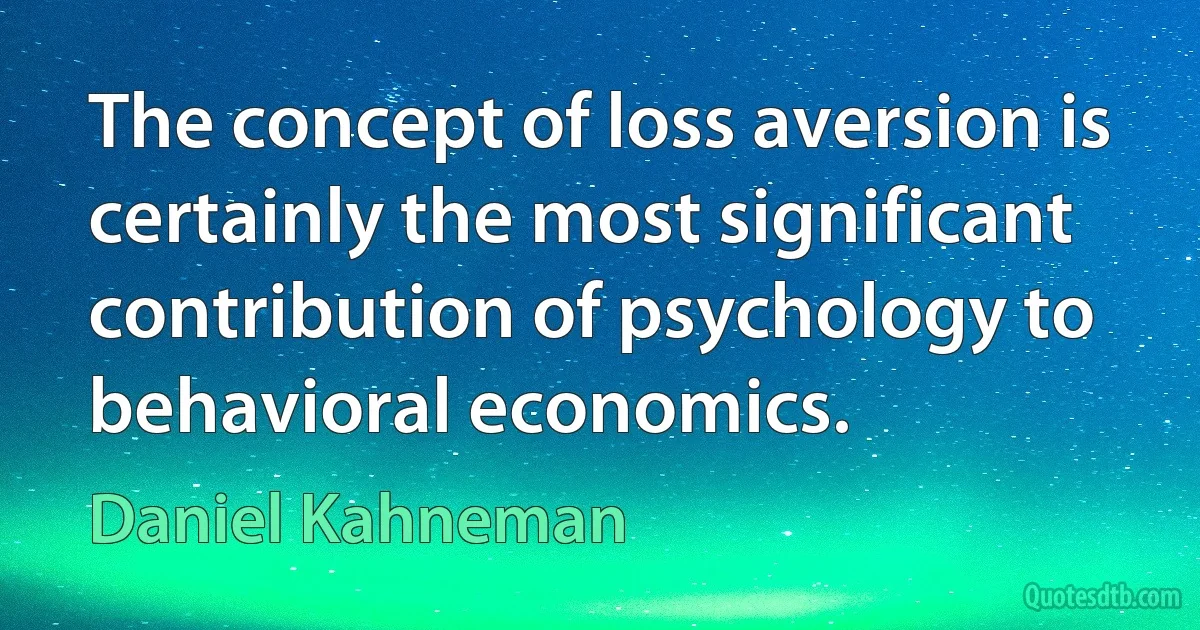 The concept of loss aversion is certainly the most significant contribution of psychology to behavioral economics. (Daniel Kahneman)