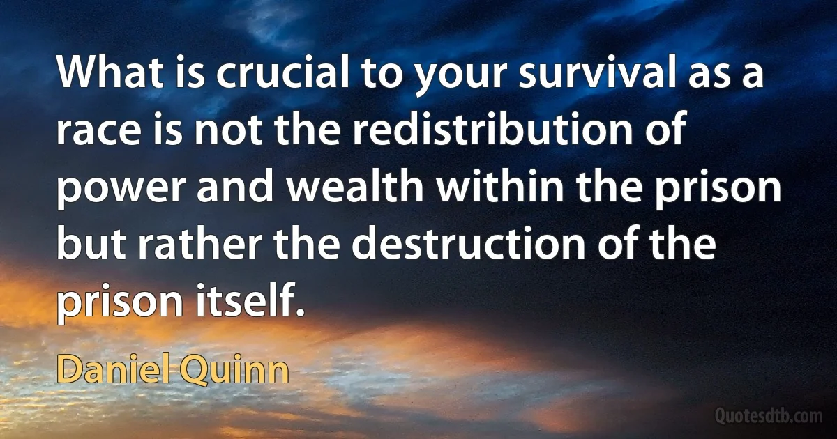 What is crucial to your survival as a race is not the redistribution of power and wealth within the prison but rather the destruction of the prison itself. (Daniel Quinn)