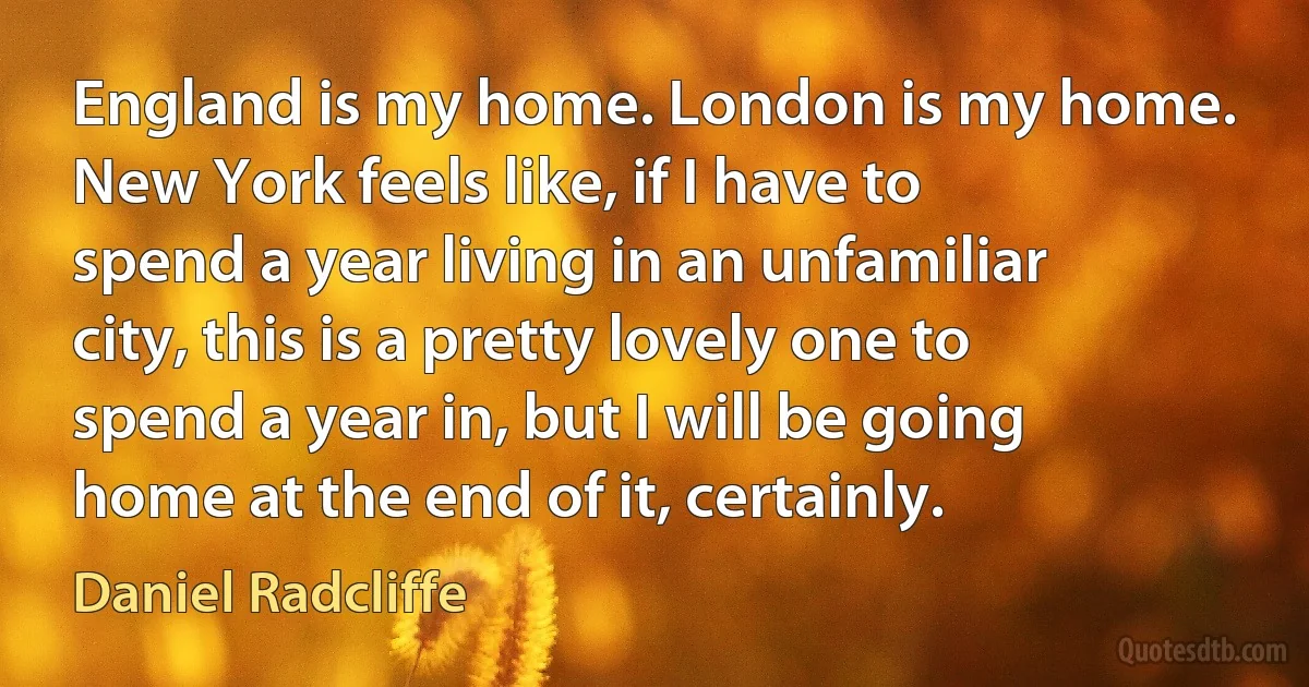 England is my home. London is my home. New York feels like, if I have to spend a year living in an unfamiliar city, this is a pretty lovely one to spend a year in, but I will be going home at the end of it, certainly. (Daniel Radcliffe)