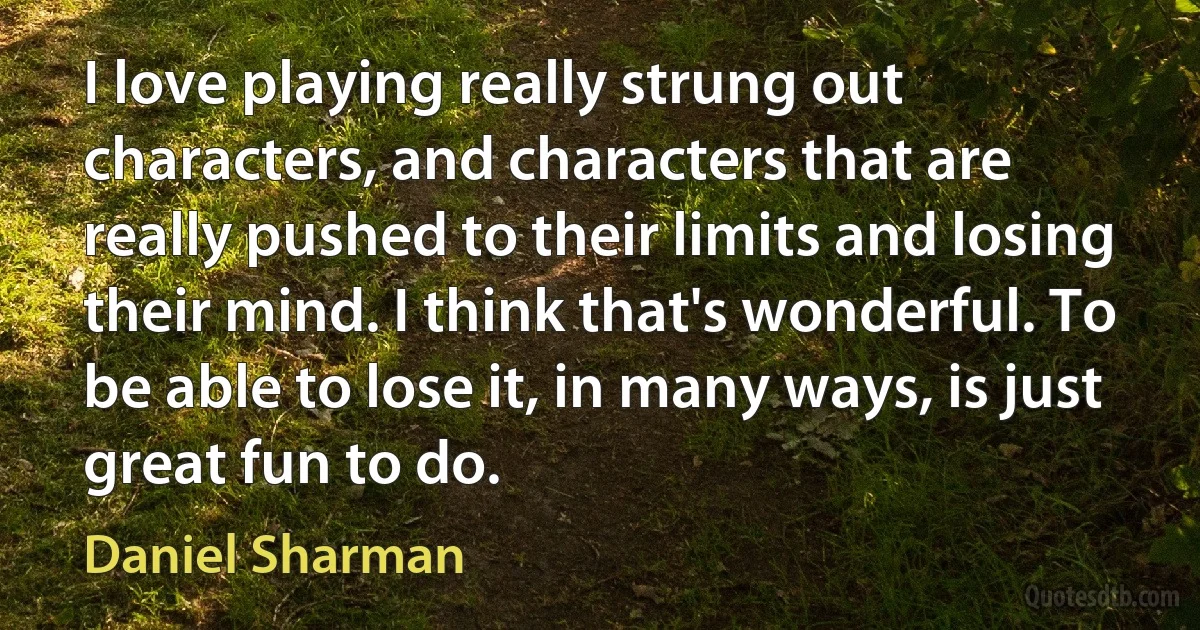 I love playing really strung out characters, and characters that are really pushed to their limits and losing their mind. I think that's wonderful. To be able to lose it, in many ways, is just great fun to do. (Daniel Sharman)