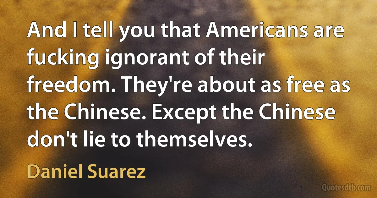 And I tell you that Americans are fucking ignorant of their freedom. They're about as free as the Chinese. Except the Chinese don't lie to themselves. (Daniel Suarez)