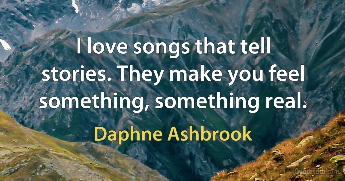 I love songs that tell stories. They make you feel something, something real. (Daphne Ashbrook)