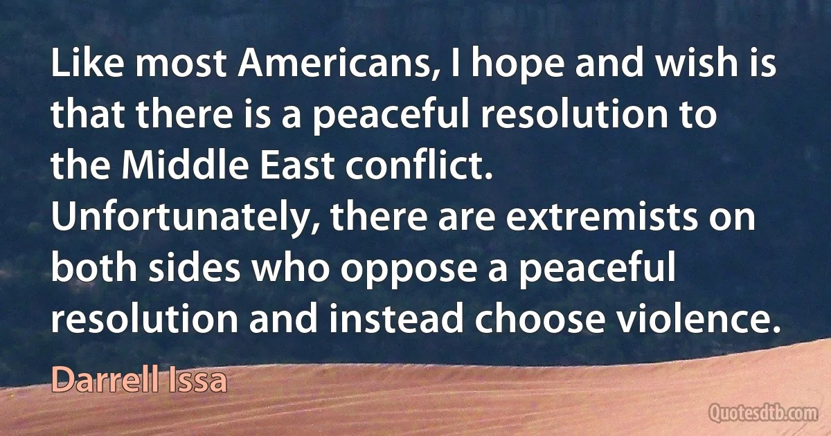 Like most Americans, I hope and wish is that there is a peaceful resolution to the Middle East conflict. Unfortunately, there are extremists on both sides who oppose a peaceful resolution and instead choose violence. (Darrell Issa)