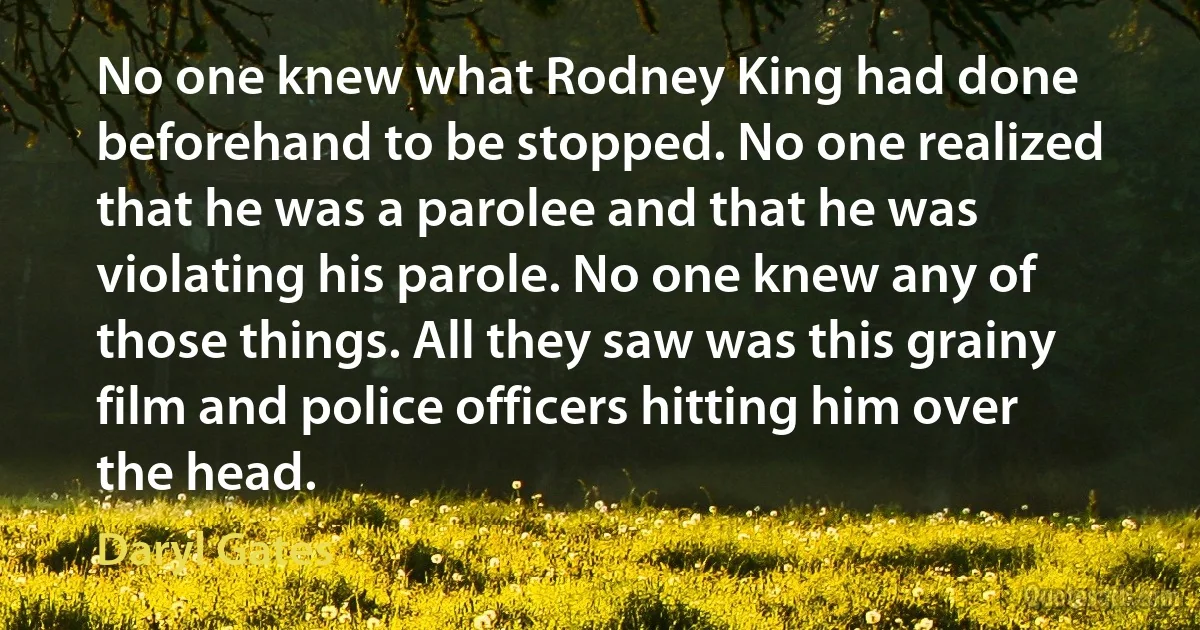 No one knew what Rodney King had done beforehand to be stopped. No one realized that he was a parolee and that he was violating his parole. No one knew any of those things. All they saw was this grainy film and police officers hitting him over the head. (Daryl Gates)