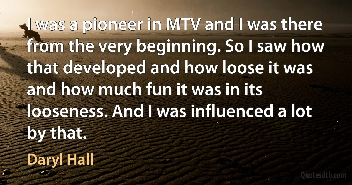 I was a pioneer in MTV and I was there from the very beginning. So I saw how that developed and how loose it was and how much fun it was in its looseness. And I was influenced a lot by that. (Daryl Hall)