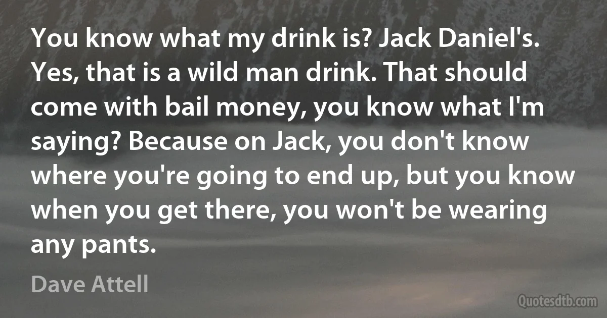 You know what my drink is? Jack Daniel's. Yes, that is a wild man drink. That should come with bail money, you know what I'm saying? Because on Jack, you don't know where you're going to end up, but you know when you get there, you won't be wearing any pants. (Dave Attell)