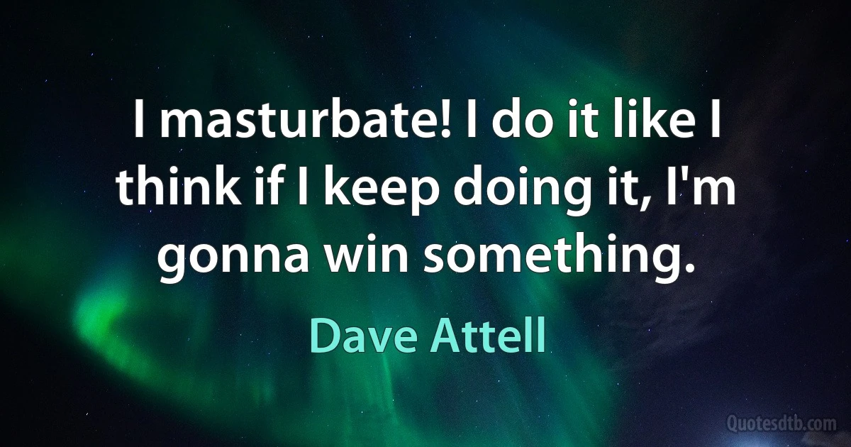 I masturbate! I do it like I think if I keep doing it, I'm gonna win something. (Dave Attell)