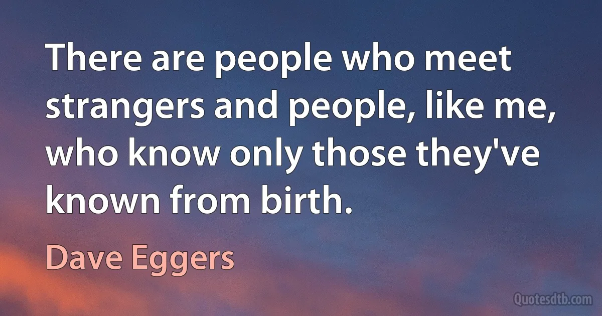 There are people who meet strangers and people, like me, who know only those they've known from birth. (Dave Eggers)