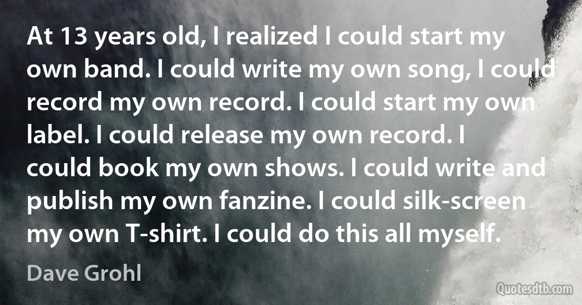 At 13 years old, I realized I could start my own band. I could write my own song, I could record my own record. I could start my own label. I could release my own record. I could book my own shows. I could write and publish my own fanzine. I could silk-screen my own T-shirt. I could do this all myself. (Dave Grohl)