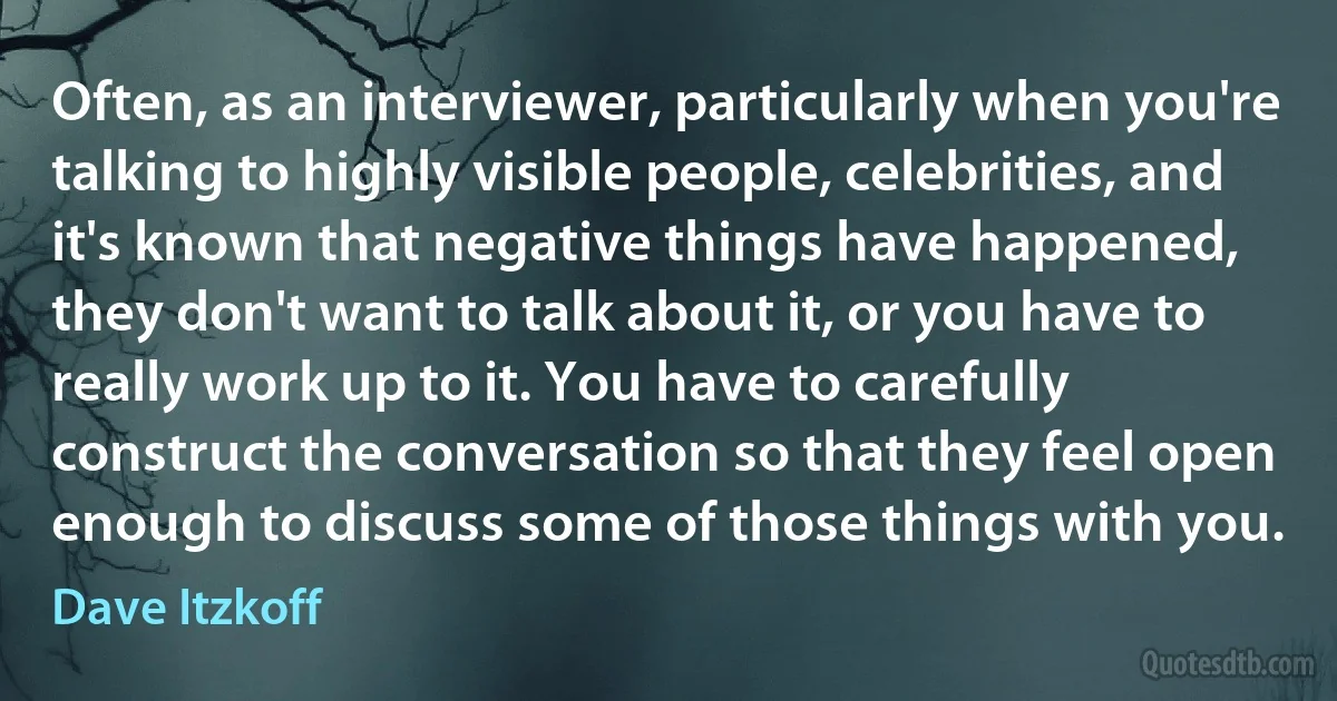 Often, as an interviewer, particularly when you're talking to highly visible people, celebrities, and it's known that negative things have happened, they don't want to talk about it, or you have to really work up to it. You have to carefully construct the conversation so that they feel open enough to discuss some of those things with you. (Dave Itzkoff)