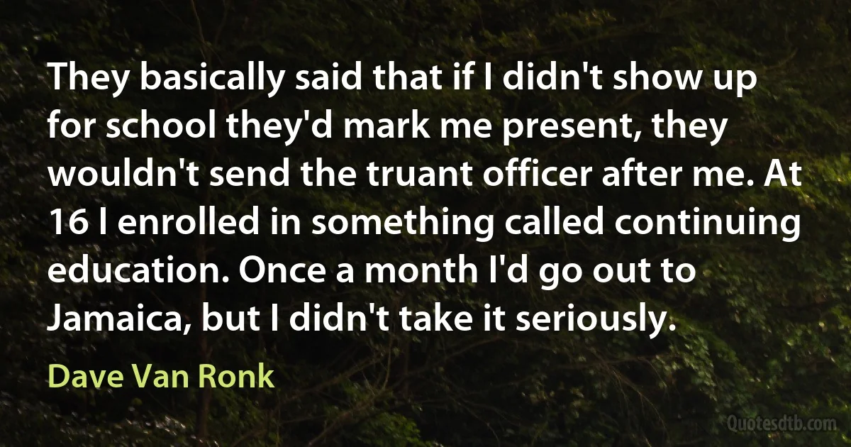 They basically said that if I didn't show up for school they'd mark me present, they wouldn't send the truant officer after me. At 16 I enrolled in something called continuing education. Once a month I'd go out to Jamaica, but I didn't take it seriously. (Dave Van Ronk)