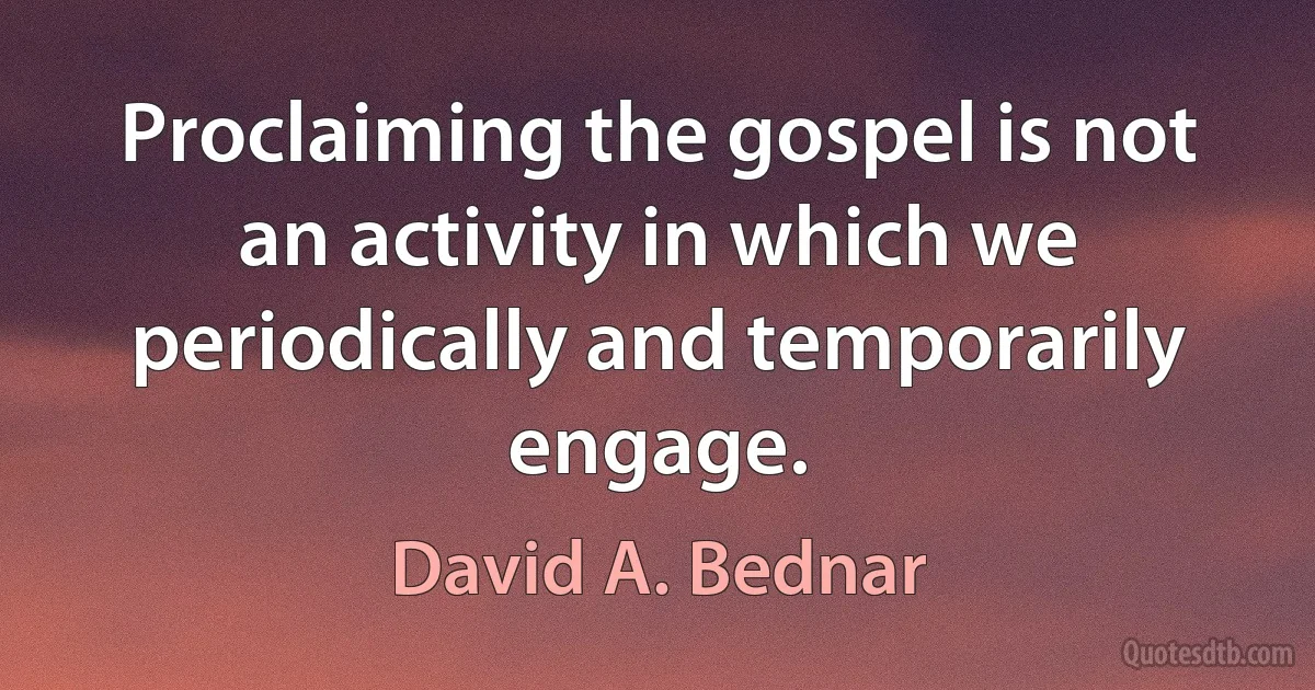 Proclaiming the gospel is not an activity in which we periodically and temporarily engage. (David A. Bednar)