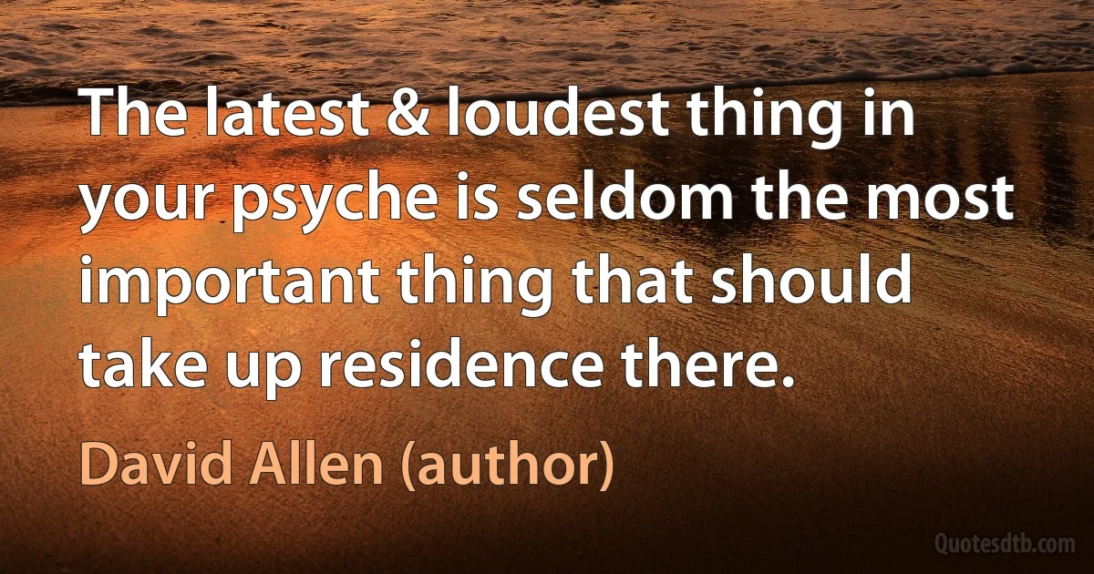 The latest & loudest thing in your psyche is seldom the most important thing that should take up residence there. (David Allen (author))