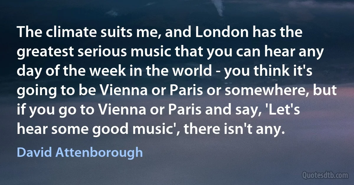 The climate suits me, and London has the greatest serious music that you can hear any day of the week in the world - you think it's going to be Vienna or Paris or somewhere, but if you go to Vienna or Paris and say, 'Let's hear some good music', there isn't any. (David Attenborough)