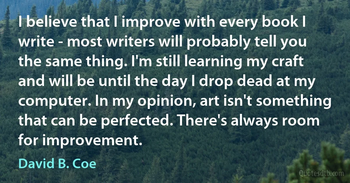 I believe that I improve with every book I write - most writers will probably tell you the same thing. I'm still learning my craft and will be until the day I drop dead at my computer. In my opinion, art isn't something that can be perfected. There's always room for improvement. (David B. Coe)