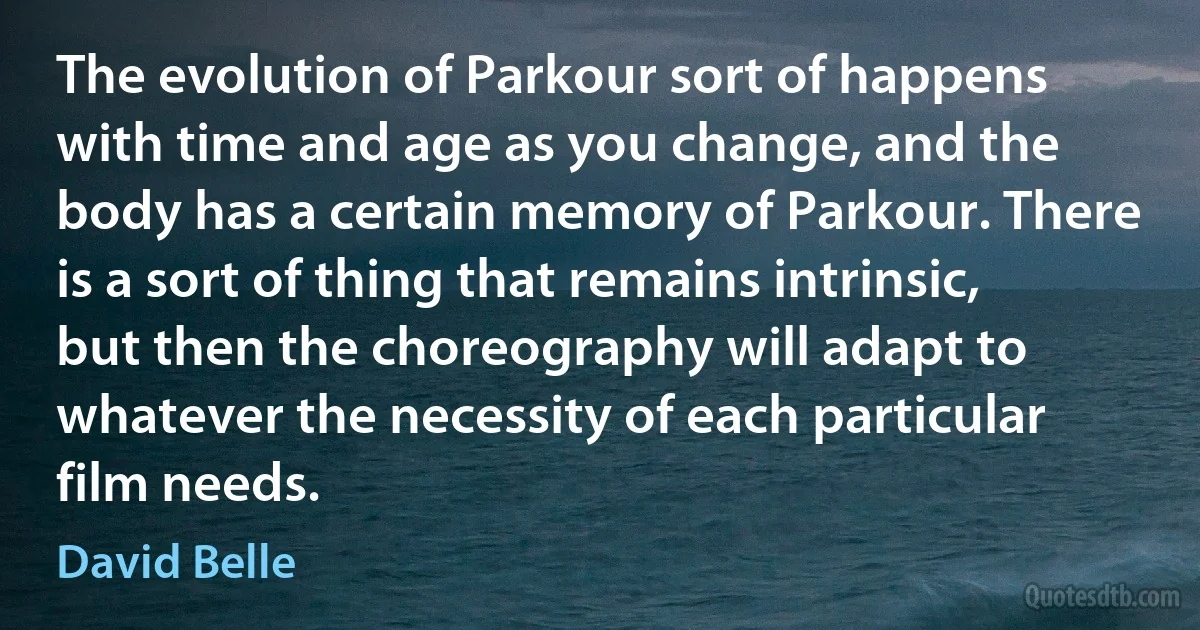 The evolution of Parkour sort of happens with time and age as you change, and the body has a certain memory of Parkour. There is a sort of thing that remains intrinsic, but then the choreography will adapt to whatever the necessity of each particular film needs. (David Belle)