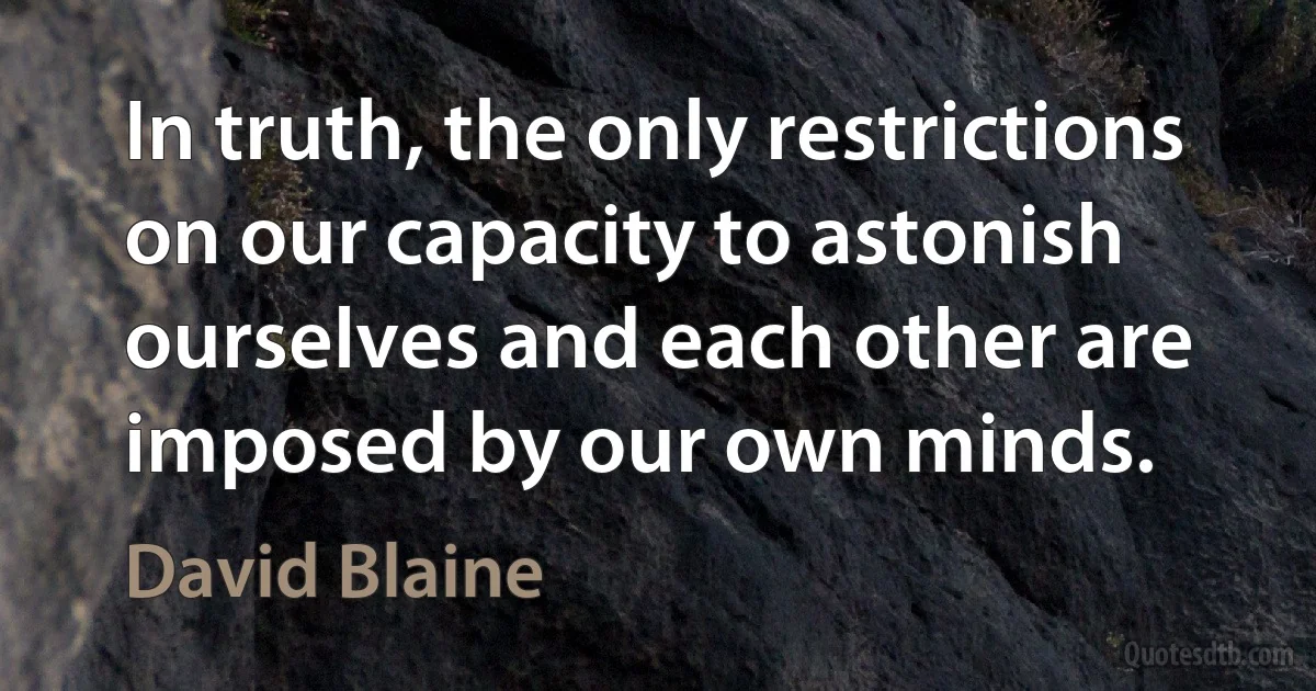 In truth, the only restrictions on our capacity to astonish ourselves and each other are imposed by our own minds. (David Blaine)