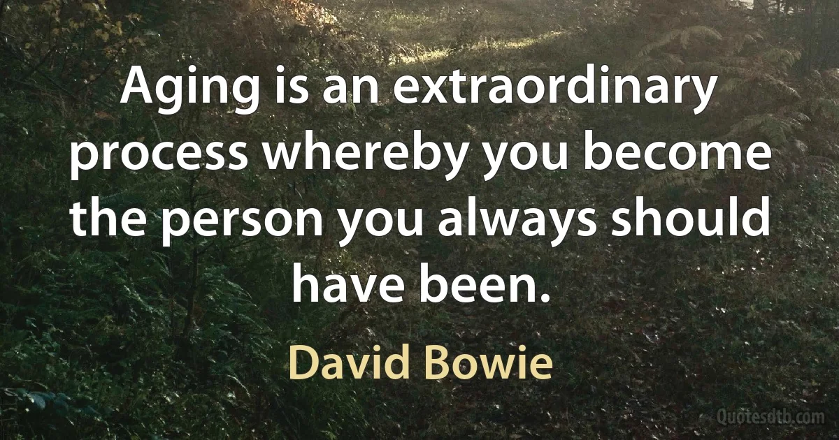 Aging is an extraordinary process whereby you become the person you always should have been. (David Bowie)