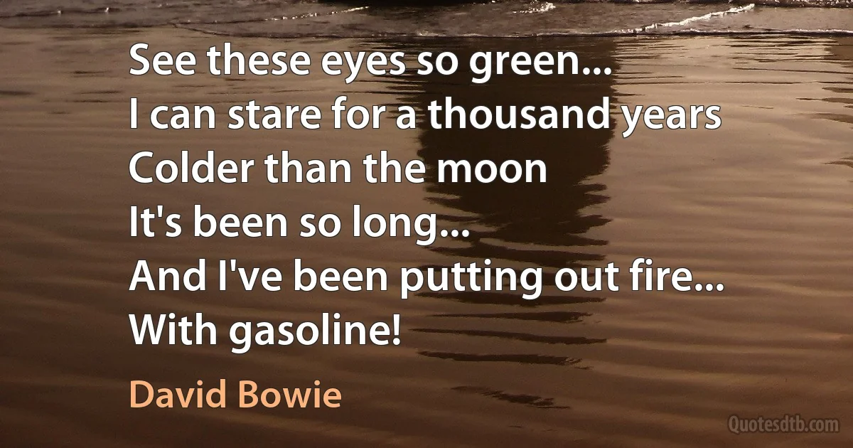 See these eyes so green...
I can stare for a thousand years
Colder than the moon
It's been so long...
And I've been putting out fire...
With gasoline! (David Bowie)