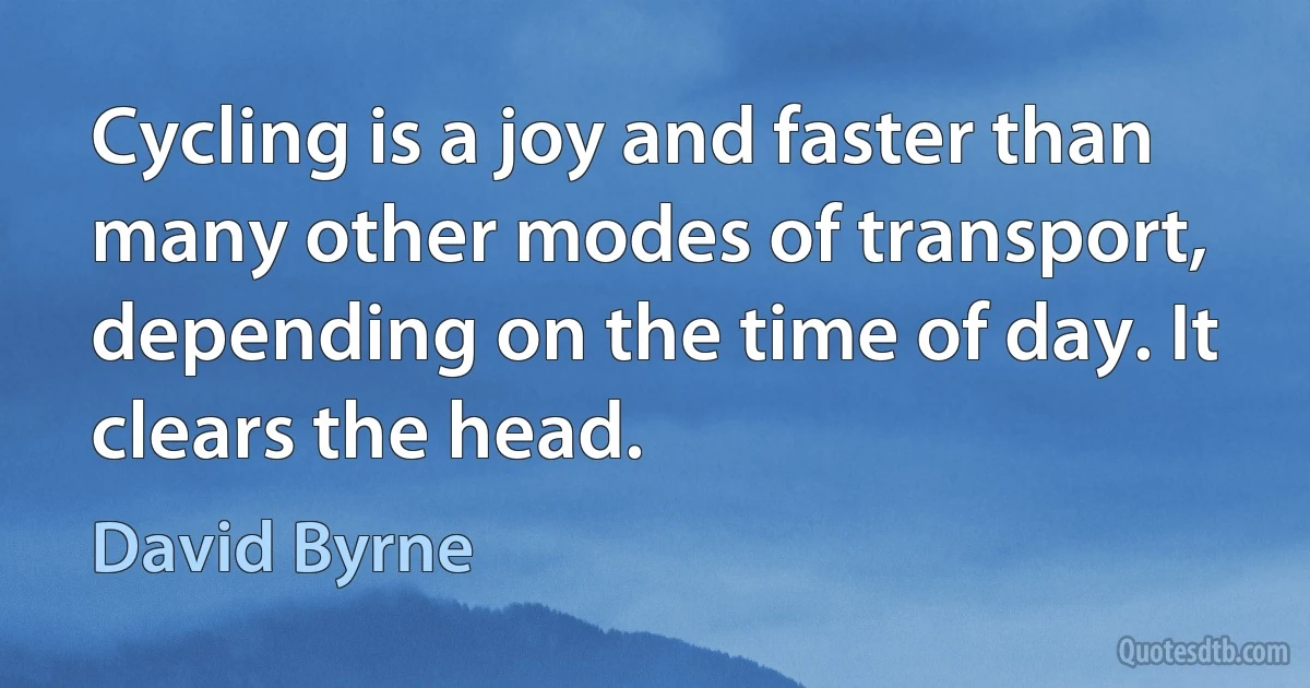 Cycling is a joy and faster than many other modes of transport, depending on the time of day. It clears the head. (David Byrne)