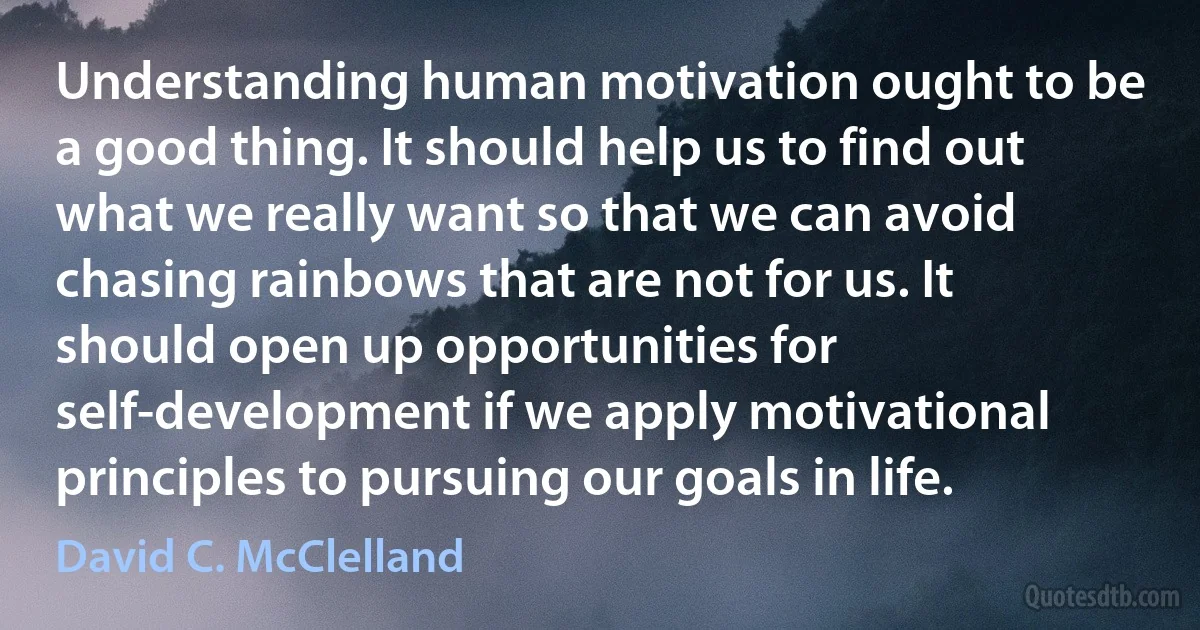 Understanding human motivation ought to be a good thing. It should help us to find out what we really want so that we can avoid chasing rainbows that are not for us. It should open up opportunities for self-development if we apply motivational principles to pursuing our goals in life. (David C. McClelland)