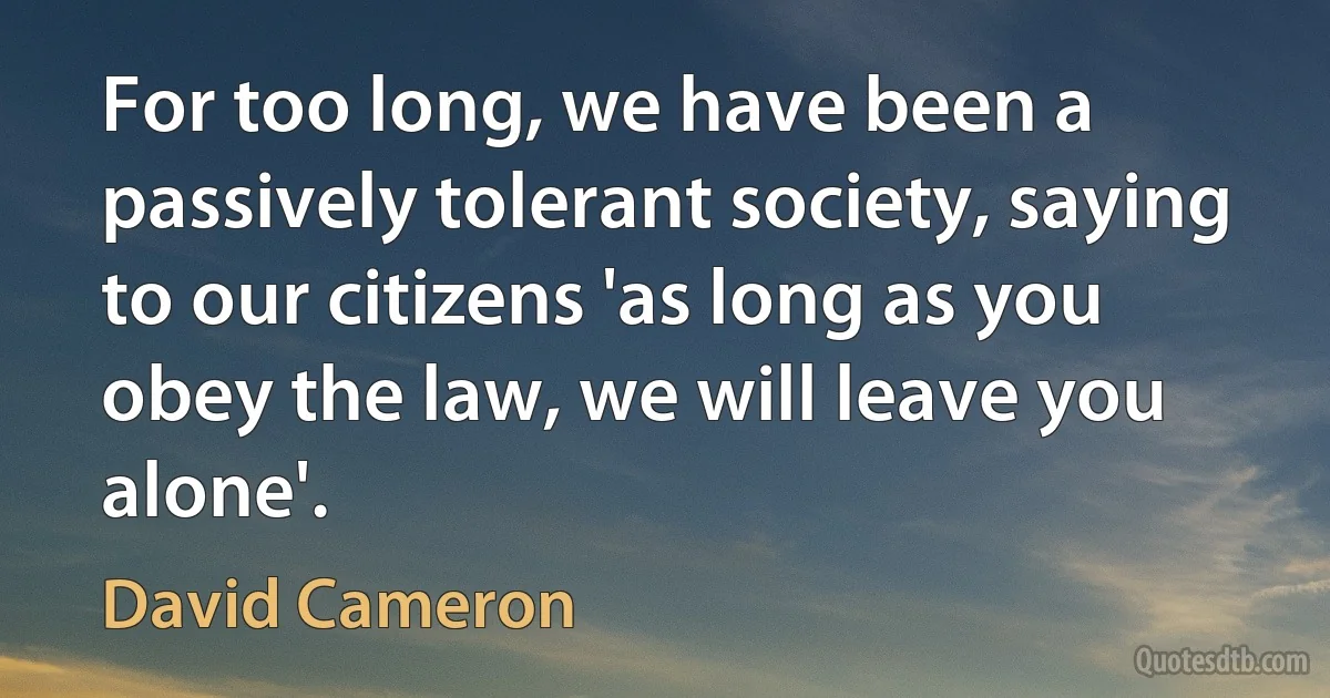 For too long, we have been a passively tolerant society, saying to our citizens 'as long as you obey the law, we will leave you alone'. (David Cameron)