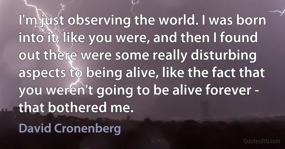 I'm just observing the world. I was born into it, like you were, and then I found out there were some really disturbing aspects to being alive, like the fact that you weren't going to be alive forever - that bothered me. (David Cronenberg)