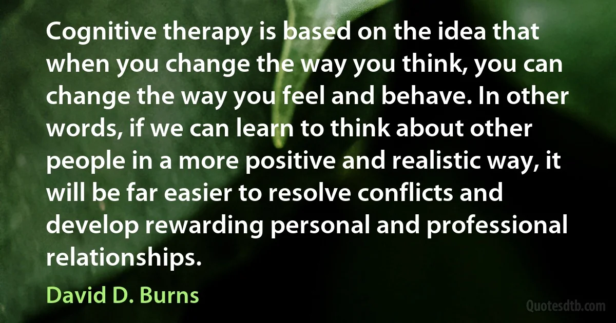 Cognitive therapy is based on the idea that when you change the way you think, you can change the way you feel and behave. In other words, if we can learn to think about other people in a more positive and realistic way, it will be far easier to resolve conflicts and develop rewarding personal and professional relationships. (David D. Burns)