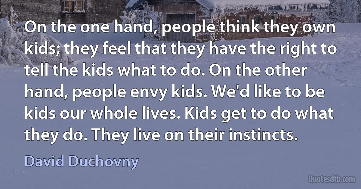 On the one hand, people think they own kids; they feel that they have the right to tell the kids what to do. On the other hand, people envy kids. We'd like to be kids our whole lives. Kids get to do what they do. They live on their instincts. (David Duchovny)