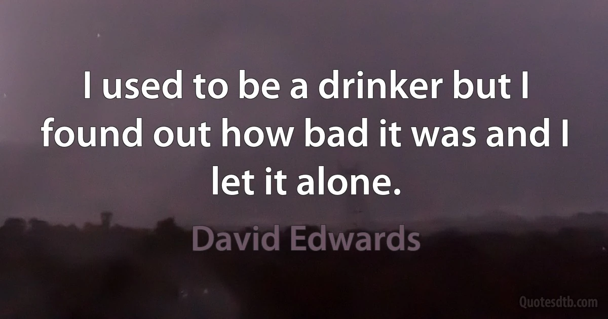 I used to be a drinker but I found out how bad it was and I let it alone. (David Edwards)