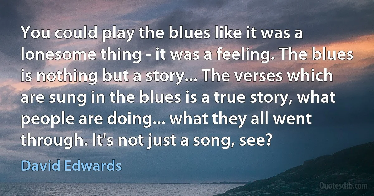 You could play the blues like it was a lonesome thing - it was a feeling. The blues is nothing but a story... The verses which are sung in the blues is a true story, what people are doing... what they all went through. It's not just a song, see? (David Edwards)