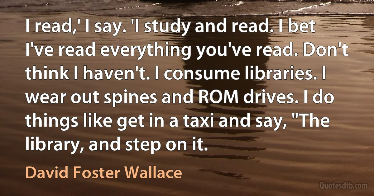 I read,' I say. 'I study and read. I bet I've read everything you've read. Don't think I haven't. I consume libraries. I wear out spines and ROM drives. I do things like get in a taxi and say, "The library, and step on it. (David Foster Wallace)