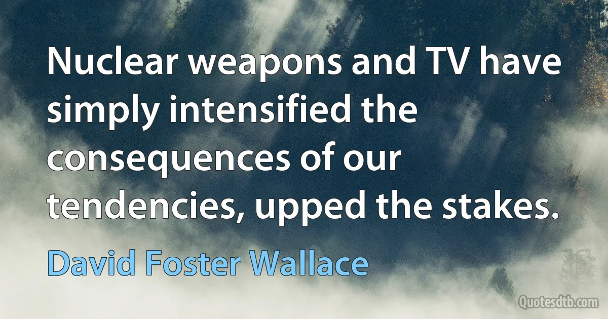 Nuclear weapons and TV have simply intensified the consequences of our tendencies, upped the stakes. (David Foster Wallace)